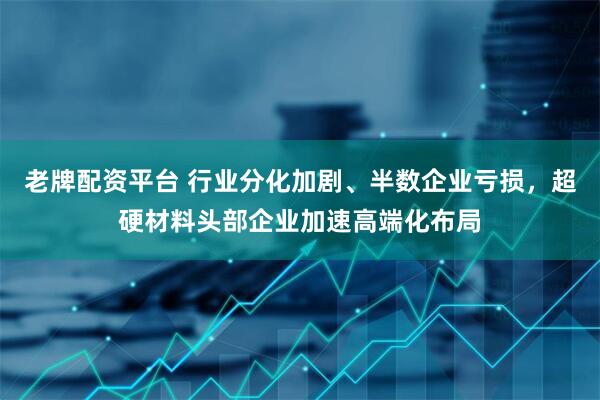 老牌配资平台 行业分化加剧、半数企业亏损，超硬材料头部企业加速高端化布局