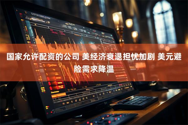 国家允许配资的公司 美经济衰退担忧加剧 美元避险需求降温