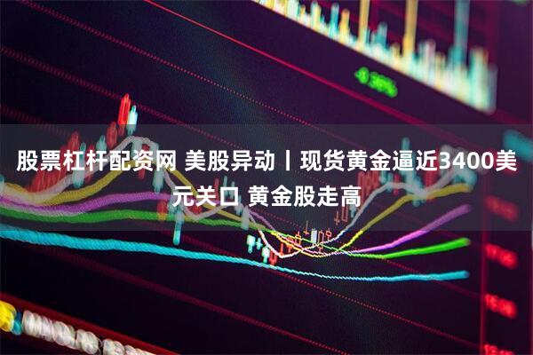 股票杠杆配资网 美股异动丨现货黄金逼近3400美元关口 黄金股走高