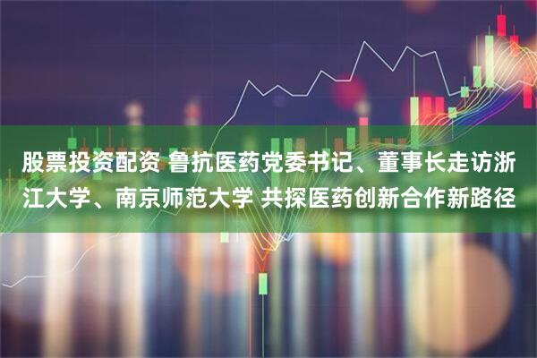 股票投资配资 鲁抗医药党委书记、董事长走访浙江大学、南京师范大学 共探医药创新合作新路径