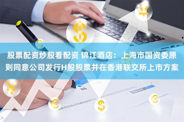 股票配资炒股看配资 锦江酒店：上海市国资委原则同意公司发行H股股票并在香港联交所上市方案