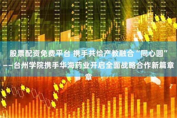 股票配资免费平台 携手共绘产教融合“同心圆”——台州学院携手华海药业开启全面战略合作新篇章