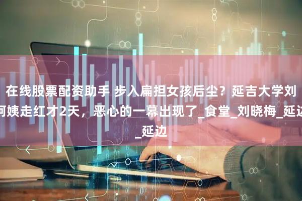 在线股票配资助手 步入扁担女孩后尘？延吉大学刘阿姨走红才2天，恶心的一幕出现了_食堂_刘晓梅_延边