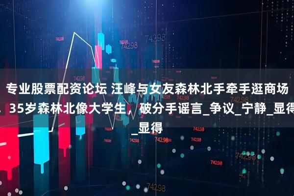 专业股票配资论坛 汪峰与女友森林北手牵手逛商场，35岁森林北像大学生，破分手谣言_争议_宁静_显得