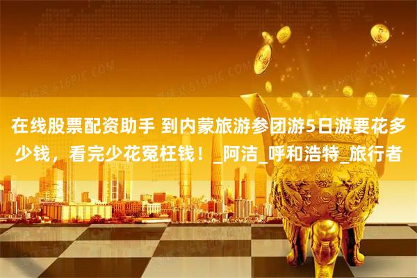 在线股票配资助手 到内蒙旅游参团游5日游要花多少钱，看完少花冤枉钱！_阿洁_呼和浩特_旅行者