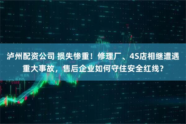 泸州配资公司 损失惨重！修理厂、4S店相继遭遇重大事故，售后企业如何守住安全红线？