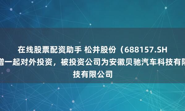 在线股票配资助手 松井股份（688157.SH）新增一起对外投资，被投资公司为安徽贝驰汽车科技有限公司