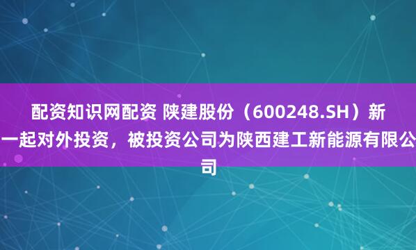 配资知识网配资 陕建股份（600248.SH）新增一起对外投资，被投资公司为陕西建工新能源有限公司