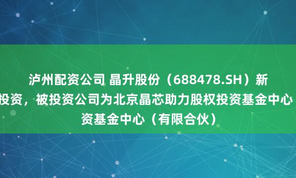 泸州配资公司 晶升股份（688478.SH）新增一起对外投资，被投资公司为北京晶芯助力股权投资基金中心（有限合伙）