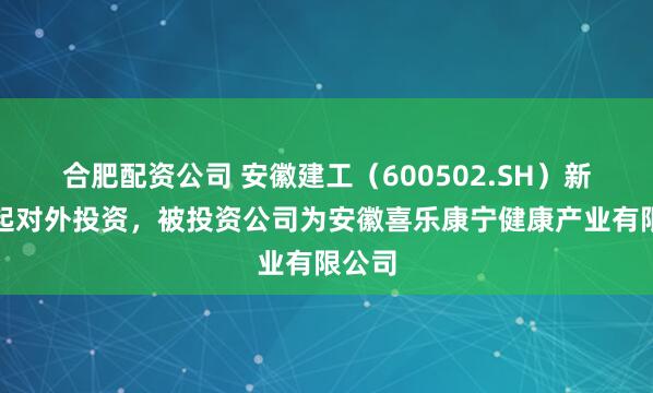 合肥配资公司 安徽建工（600502.SH）新增一起对外投资，被投资公司为安徽喜乐康宁健康产业有限公司