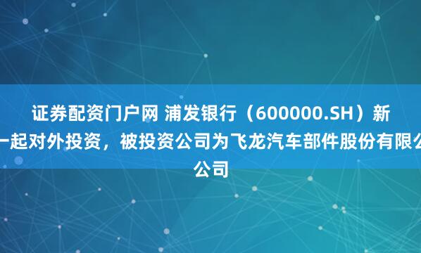 证券配资门户网 浦发银行（600000.SH）新增一起对外投资，被投资公司为飞龙汽车部件股份有限公司