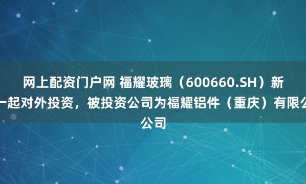 网上配资门户网 福耀玻璃（600660.SH）新增一起对外投资，被投资公司为福耀铝件（重庆）有限公司