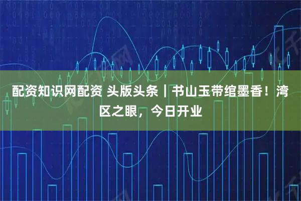 配资知识网配资 头版头条｜书山玉带绾墨香！湾区之眼，今日开业