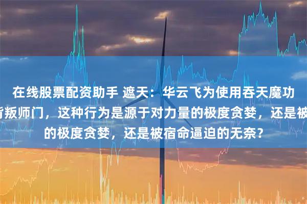 在线股票配资助手 遮天：华云飞为使用吞天魔功不择手段，甚至背叛师门，这种行为是源于对力量的极度贪婪，还是被宿命逼迫的无奈？