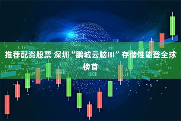 推荐配资股票 深圳“鹏城云脑Ⅲ”存储性能登全球榜首
