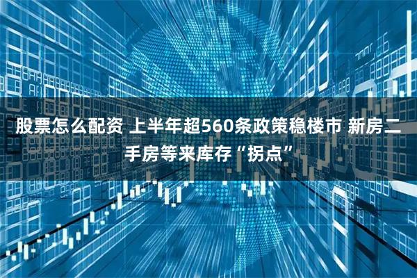 股票怎么配资 上半年超560条政策稳楼市 新房二手房等来库存“拐点”